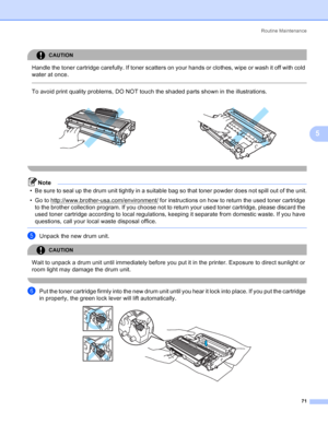 Page 79Routine Maintenance
71
5
CAUTION 
Handle the toner cartridge carefully. If toner scatters on your hands or clothes, wipe or wash it off with cold 
water at once.
  
To avoid print quality problems, DO NOT touch the shaded parts shown in the illustrations.
 
Note
• Be sure to seal up the drum unit tightly in a suitable bag so that toner powder does not spill out of the unit.
• Go to http://www.brother-usa.com/environment/
 for instructions on how to return the used toner cartridge 
to the brother...