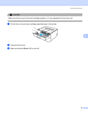 Page 80Routine Maintenance
72
5
CAUTION 
Make sure that you put in the toner cartridge properly, or it may separate from the drum unit.
 
gPut the drum unit and toner cartridge assembly back in the printer. 
hClose the front cover.
iMake sure that the Drum LED is now off.
 