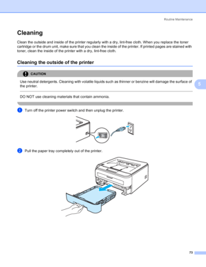 Page 81Routine Maintenance
73
5
Cleaning5
Clean the outside and inside of the printer regularly with a dry, lint-free cloth. When you replace the toner 
cartridge or the drum unit, make sure that you clean the inside of the printer. If printed pages are stained with 
toner, clean the inside of the printer with a dry, lint-free cloth.
Cleaning the outside of the printer5
CAUTION 
Use neutral detergents. Cleaning with volatile liquids such as thinner or benzine will damage the surface of 
the printer.
  
DO NOT...