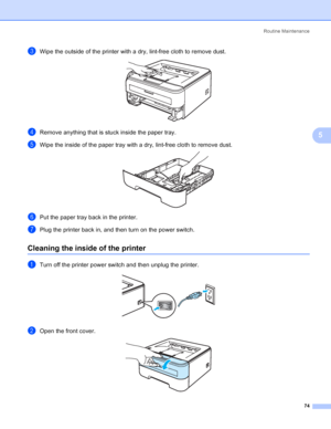 Page 82Routine Maintenance
74
5
cWipe the outside of the printer with a dry, lint-free cloth to remove dust. 
dRemove anything that is stuck inside the paper tray.
eWipe the inside of the paper tray with a dry, lint-free cloth to remove dust. 
fPut the paper tray back in the printer.
gPlug the printer back in, and then turn on the power switch.
Cleaning the inside of the printer5
aTurn off the printer power switch and then unplug the printer. 
bOpen the front cover. 
 