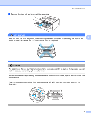 Page 83Routine Maintenance
75
5
cTake out the drum unit and toner cartridge assembly. 
HOT SURFACE 
After you have just used the printer, some internal parts of the printer will be extremely hot. Wait for the 
printer to cool down before you touch the internal parts of the printer.
 
 
CAUTION 
We recommend that you put the drum unit and toner cartridge assembly on a piece of disposable paper or 
cloth in case you accidentally spill or scatter toner.
  
Handle the toner cartridge carefully. If toner scatters on...