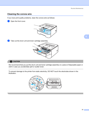 Page 85Routine Maintenance
77
5
Cleaning the corona wire5
If you have print quality problems, clean the corona wire as follows:
aOpen the front cover. 
bTake out the drum unit and toner cartridge assembly. 
CAUTION 
We recommend that you put the drum unit and toner cartridge assembly on a piece of disposable paper or 
cloth in case you accidentally spill or scatter toner.
  
To prevent damage to the printer from static electricity, DO NOT touch the electrodes shown in the 
illustration.
 
 
 