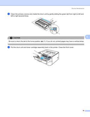 Page 86Routine Maintenance
78
5
cClean the primary corona wire inside the drum unit by gently sliding the green tab from right to left and 
left to right several times. 
 
CAUTION 
Be sure to return the tab to the home position (a) (1). If you do not, printed pages may have a vertical stripe.
 
dPut the drum unit and toner cartridge assembly back in the printer. Close the front cover. 
1
 