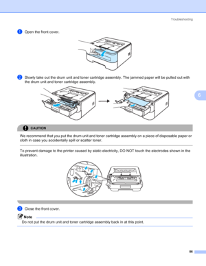 Page 94Troubleshooting
86
6
aOpen the front cover. 
bSlowly take out the drum unit and toner cartridge assembly. The jammed paper will be pulled out with 
the drum unit and toner cartridge assembly.
 
CAUTION 
We recommend that you put the drum unit and toner cartridge assembly on a piece of disposable paper or 
cloth in case you accidentally spill or scatter toner.
  
To prevent damage to the printer caused by static electricity, DO NOT touch the electrodes shown in the 
illustration.
 
 
cClose the front...