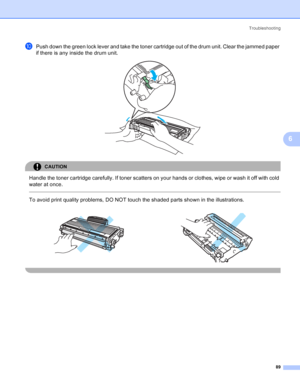 Page 97Troubleshooting
89
6
jPush down the green lock lever and take the toner cartridge out of the drum unit. Clear the jammed paper 
if there is any inside the drum unit.
 
CAUTION 
Handle the toner cartridge carefully. If toner scatters on your hands or clothes, wipe or wash it off with cold 
water at once.
  
To avoid print quality problems, DO NOT touch the shaded parts shown in the illustrations.
    
 