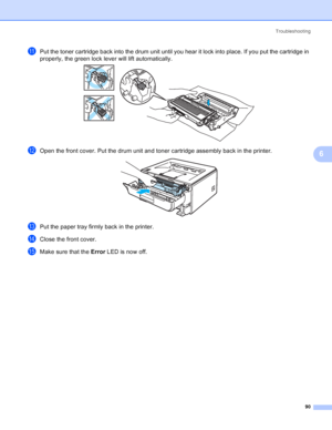 Page 98Troubleshooting
90
6
kPut the toner cartridge back into the drum unit until you hear it lock into place. If you put the cartridge in 
properly, the green lock lever will lift automatically.
 
lOpen the front cover. Put the drum unit and toner cartridge assembly back in the printer. 
mPut the paper tray firmly back in the printer.
nClose the front cover.
oMake sure that the Error LED is now off.
 