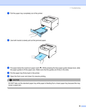 Page 1067. Troubleshooting
 98
aPull the paper tray completely out of the printer. 
bUse both hands to slowly pull out the jammed paper. 
cPut paper below the maximum paper mark (b). While pressing the blue paper-guide release lever, slide 
the paper guides to fit the paper size. Make sure that the guides are firmly in the slots.
dPut the paper tray firmly back in the printer.
eOpen the front cover and close it to resume printing.
CAUTION 
DO NOT take out the standard paper tray while paper is feeding from a...