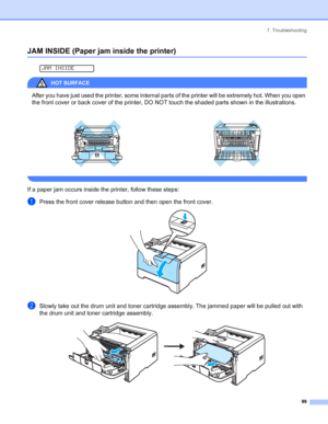 Page 1077. Troubleshooting
 99
JAM INSIDE (Paper jam inside the printer)
 
JAM INSIDE
HOT SURFACE 
After you have just used the printer, some internal parts of the printer will be extremely hot. When you open 
the front cover or back cover of the printer, DO NOT touch the shaded parts shown in the illustrations.
 
If a paper jam occurs inside the printer, follow these steps:
aPress the front cover release button and then open the front cover. 
bSlowly take out the drum unit and toner cartridge assembly. The...