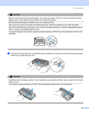 Page 1087. Troubleshooting
 100
CAUTION 
After you have removed the jammed paper, print a few test pages. This is to make sure that the printed 
pages have no toner stains on them before you restart the print job.
  Remove the jammed paper carefully so you do not spread toner.  Take care not to stain your hands and clothes with toner. Wash toner stains at once with cold water.  We recommend that you put the drum unit and toner cartridge assembly on a piece of disposable paper or 
cloth in case you accidentally...