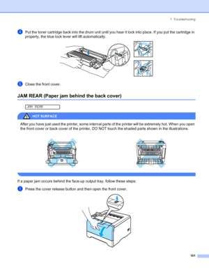 Page 1097. Troubleshooting
 101
dPut the toner cartridge back into the drum unit until you hear it lock into place. If you put the cartridge in 
properly, the blue lock lever will lift automatically.
 
eClose the front cover.
JAM REAR (Paper jam behind the back cover)
 
JAM REAR
HOT SURFACE 
After you have just used the printer, some internal parts of the printer will be extremely hot. When you open 
the front cover or back cover of the printer, DO NOT touch the shaded parts shown in the illustrations.
 
If a...