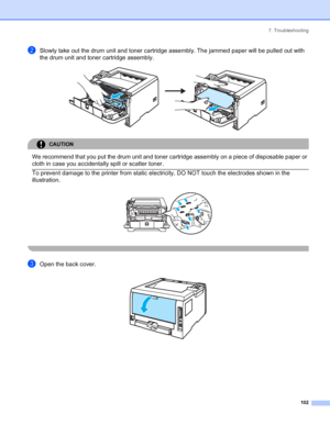 Page 1107. Troubleshooting
 102
bSlowly take out the drum unit and toner cartridge assembly. The jammed paper will be pulled out with 
the drum unit and toner cartridge assembly.
 
CAUTION 
We recommend that you put the drum unit and toner cartridge assembly on a piece of disposable paper or 
cloth in case you accidentally spill or scatter toner.
  To prevent damage to the printer from static electricity, DO NOT touch the electrodes shown in the 
illustration.
 
 
cOpen the back cover. 
 