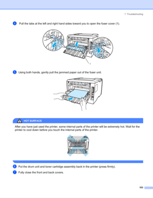 Page 1117. Troubleshooting
 103
d Pull the tabs at the left and right hand sides toward you to open the fuser cover (1). 
eUsing both hands, gently pull the jammed paper out of the fuser unit. 
HOT SURFACE 
After you have just used the printer, some internal parts of the printer will be extremely hot. Wait for the 
printer to cool down before you touch the internal parts of the printer.
 
 
fPut the drum unit and toner cartridge assembly back in the printer (press firmly).
gFully close the front and back...