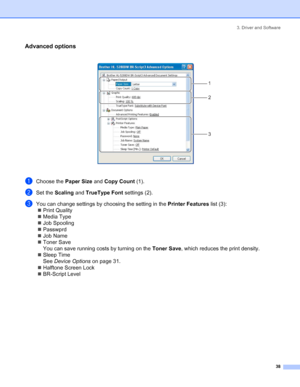 Page 463. Driver and Software
 38
Advanced options
 
aChoose the Paper Size and Copy Count (1).
bSet the Scaling and TrueType Font settings (2).
cYou can change settings by choosing the setting in the Printer Features list (3):
„Print Quality
„Media Type
„Job Spooling
„Passwprd
„Job Name
„Toner Save
You can save running costs by turning on the Toner Save, which reduces the print density.
„Sleep Time
See Device Options on page 31.
„Halftone Screen Lock
„BR-Script Level
1
2
3
 