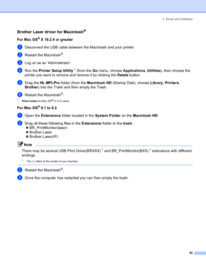 Page 513. Driver and Software
 43
Brother Laser driver for Macintosh®
For Mac OS® X 10.2.4 or greater
aDisconnect the USB cable between the Macintosh and your printer.
bRestart the Macintosh®.
cLog on as an ‘Administrator’.
dRun the Printer Setup Utility 1 (from the Go menu, choose Applications, Utilities), then choose the 
printer you want to remove and remove it by clicking the Delete button.
eDrag the HL-MFLPro folder (from the Macintosh HD (Startup Disk), choose Library, Printers, 
Brother) into the Trash...