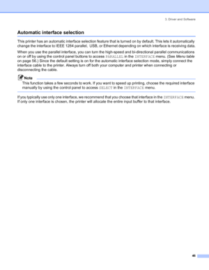 Page 543. Driver and Software
 46
Automatic interface selection
This printer has an automatic interface selection feature that is turned on by default. This lets it automatically 
change the interface to IEEE 1284 parallel,  USB, or Ethernet depending on which interface is receiving data.
When you use the parallel interface, you can turn the high-speed and bi-directional parallel communications 
on or off by using the control panel buttons to access PARALLEL in the INTERFACE menu. (See Menu table 
on page 56.)...