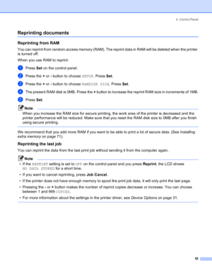 Page 604. Control Panel
 52
Reprinting documents
Reprinting from RAM
You can reprint from random access memory (RAM). The reprint data in RAM will be deleted when the printer 
is turned off.
When you use RAM to reprint:
aPress Set on the control panel.
bPress the + or - button to choose SETUP. Press Set.
cPress the + or - button to choose RAMDISK SIZE. Press Set.
dThe present RAM disk is 0MB. Press the + button to increase the reprint RAM size in increments of 1MB.
ePress Set.
Note
When you increase the RAM...