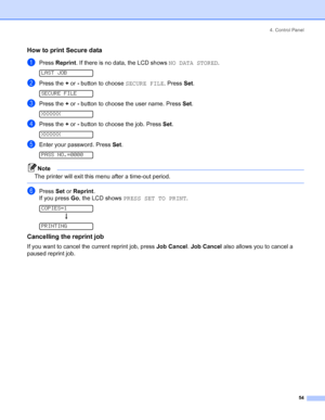 Page 624. Control Panel
 54
How to print Secure data
aPress Reprint. If there is no data, the LCD shows NO DATA STORED. 
LAST JOB
bPress the + or - button to choose SECURE FILE. Press Set. 
SECURE FILE
cPress the + or - button to choose the user name. Press Set. 
XXXXXX
dPress the + or - button to choose the job. Press Set. 
XXXXXX
eEnter your password. Press Set. 
PASS NO.=0000
Note
The printer will exit this menu after a time-out period.
 
fPress Set or Reprint.
If you press Go, the LCD shows PRESS SET TO...