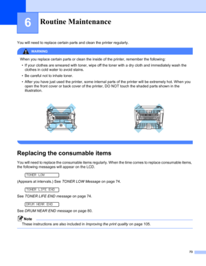 Page 8173
6
You will need to replace certain parts and clean the printer regularly.
WARNING 
When you replace certain parts or clean the inside of the printer, remember the following:
• If your clothes are smeared with toner, wipe off the toner with a dry cloth and immediately wash the 
clothes in cold water to avoid stains.
• Be careful not to inhale toner.
• After you have just used the printer, some internal parts of the printer will be extremely hot. When you 
open the front cover or back cover of the...