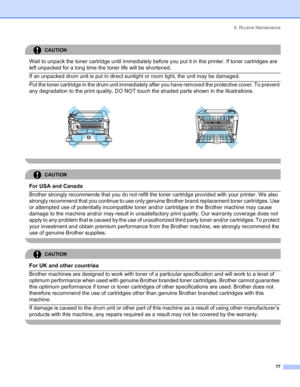 Page 856. Routine Maintenance
 77
CAUTION 
Wait to unpack the toner cartridge until immediately before you put it in the printer. If toner cartridges are 
left unpacked for a long time the toner life will be shortened.
  If an unpacked drum unit is put in direct sunlight or room light, the unit may be damaged.  Put the toner cartridge in the drum unit immediately after you have removed the protective cover. To prevent 
any degradation to the print quality, DO NOT touch the shaded parts shown in the...