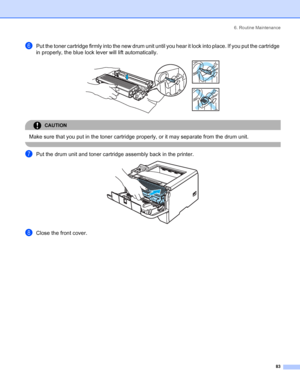 Page 916. Routine Maintenance
 83
fPut the toner cartridge firmly into the new drum unit until you hear it lock into place. If you put the cartridge 
in properly, the blue lock lever will lift automatically.
 
CAUTION 
Make sure that you put in the toner cartridge properly, or it may separate from the drum unit.
 
gPut the drum unit and toner cartridge assembly back in the printer. 
hClose the front cover.
 