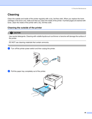 Page 936. Routine Maintenance
 85
Cleaning
Clean the outside and inside of the printer regularly with a dry, lint-free cloth. When you replace the toner 
cartridge or the drum unit, make sure that you clean the inside of the printer. If printed pages are stained with 
toner, clean the inside of the printer with a dry, lint-free cloth.
Cleaning the outside of the printer
CAUTION 
Use neutral detergents. Cleaning with volatile liquids such as thinner or benzine will damage the surface of 
the printer.
  
DO NOT...