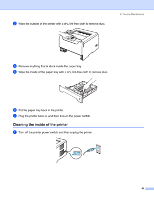 Page 946. Routine Maintenance
 86
cWipe the outside of the printer with a dry, lint-free cloth to remove dust. 
dRemove anything that is stuck inside the paper tray.
eWipe the inside of the paper tray with a dry, lint-free cloth to remove dust. 
fPut the paper tray back in the printer.
gPlug the printer back in, and then turn on the power switch.
Cleaning the inside of the printer
aTurn off the printer power switch and then unplug the printer. 
 