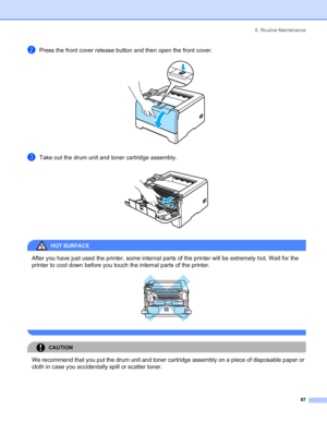 Page 956. Routine Maintenance
 87
bPress the front cover release button and then open the front cover. 
cTake out the drum unit and toner cartridge assembly. 
HOT SURFACE 
After you have just used the printer, some internal parts of the printer will be extremely hot. Wait for the 
printer to cool down before you touch the internal parts of the printer.
 
 
CAUTION 
We recommend that you put the drum unit and toner cartridge assembly on a piece of disposable paper or 
cloth in case you accidentally spill or...