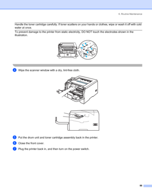 Page 966. Routine Maintenance
 88
 Handle the toner cartridge carefully. If toner scatters on your hands or clothes, wipe or wash it off with cold 
water at once.
  To prevent damage to the printer from static electricity, DO NOT touch the electrodes shown in the 
illustration.
 
 
dWipe the scanner window with a dry, lint-free cloth. 
ePut the drum unit and toner cartridge assembly back in the printer.
fClose the front cover.
gPlug the printer back in, and then turn on the power switch.
 