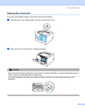Page 976. Routine Maintenance
 89
Cleaning the corona wire
If you have print quality problems, clean the corona wire as follows:
aPress the front cover release button and then open the front cover. 
bTake out the drum unit and toner cartridge assembly. 
CAUTION 
We recommend that you put the drum unit and toner cartridge assembly on a piece of disposable paper or 
cloth in case you accidentally spill or scatter toner.
  To prevent damage to the printer from static electricity, DO NOT touch the electrodes shown...