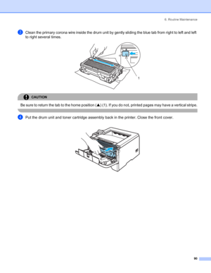 Page 986. Routine Maintenance
 90
cClean the primary corona wire inside the drum unit by gently sliding the blue tab from right to left and left 
to right several times. 
 
CAUTION 
Be sure to return the tab to the home position (a) (1). If you do not, printed pages may have a vertical stripe.
 
dPut the drum unit and toner cartridge assembly back in the printer. Close the front cover.
 
1
 