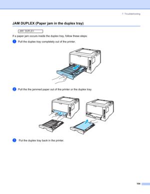 Page 1127. Troubleshooting
 104
JAM DUPLEX (Paper jam in the duplex tray)
 
JAM DUPLEX
If a paper jam occurs inside the duplex tray, follow these steps:
aPull the duplex tray completely out of the printer.
 
bPull the the jammed paper out of the printer or the duplex tray.
 
c Put the duplex tray back in the printer.
 