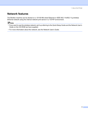 Page 131. About this Printer
 5
Network features
The Brother machine can be shared on a 10/100 Mb wired Ethernet or IEEE 802.11b/802.11g wireless 
Ethernet network using the internal network print server in a TCP/IP environment.
Note
• If you want to use the wireless network, set it up referring to the Quick Setup Guide and the Network User’s 
Guide on the CD-ROM we have supplied.
• For more information about the network, see the Network User’s Guide.
 
 