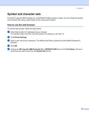 Page 130A. Appendix
 122
Symbol and character sets
For the HP LaserJet, IBM Proprinter XL, and EPSON FX-850 emulation modes, you can choose the symbol 
and character sets using a web browser or the control panel buttons.
How to use the web browser
To use the web browser, follow the steps below.
aEnter [http://printer’s IP address/] into your browser.
For example: [http://192.168.1.2/] (if the printer’s IP address is 192.168.1.2)
bClick Printer Settings.
cEnter a user name and a password. The default User Name is...