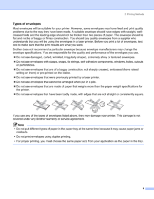 Page 162. Printing Methods
 8
Types of envelopes
Most envelopes will be suitable for your printer. However, some envelopes may have feed and print quality 
problems due to the way they have been made. A suitable envelope should have edges with straight, well-
creased folds and the leading edge should not be thicker than two pieces of paper. The envelope should lie 
flat and not be of baggy or flimsy construction. You should buy quality envelopes from a supplier who 
understands that you will be using the...