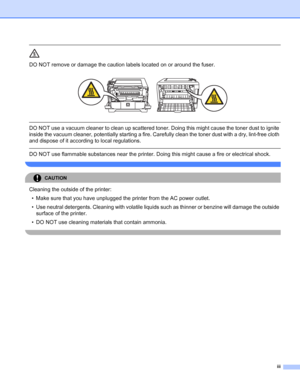 Page 4iii
 
DO NOT remove or damage the caution labels located on or around the fuser.
 
 
 
DO NOT use a vacuum cleaner to clean up scattered toner. Doing this might cause the toner dust to ignite 
inside the vacuum cleaner, potentially starting a fire. Carefully clean the toner dust with a dry, lint-free cloth 
and dispose of it according to local regulations.
  
DO NOT use flammable substances near the printer. Doing this might cause a fire or electrical shock.
 
CAUTION 
Cleaning the outside of the...