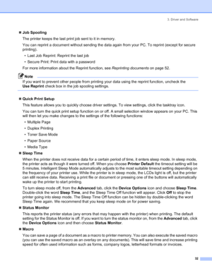 Page 403. Driver and Software
 32
„Job Spooling
The printer keeps the last print job sent to it in memory.
You can reprint a document without sending the data again from your PC. To reprint (except for secure 
printing).
• Last Job Reprint: Reprint the last job
• Secure Print: Print data with a password
For more information about the Reprint function, see Reprinting documents on page 52.
Note
If you want to prevent other people from printing your data using the reprint function, uncheck the 
Use Reprint check...