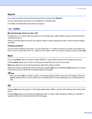 Page 574. Control Panel
 49
Reprint
If you want to reprint a document that has just been printed, press Reprint.
You can reprint when the printer is in the READY or PAUSE state.
For details, see Reprinting documents on page 52.
+ or - button
Moving through menus on the LCD
Pressing the + or - button when the printer is in the Ready state, takes it offline and the LCD will show the 
control panel menu.
Press to scroll through the menus and options. Press or keep pressing the button until you see the setting 
you...