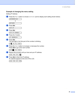 Page 754. Control Panel
 67
Example of changing the menu setting
Setting IP Address
aPress the + or - button to choose NETWORK (and to display each setting shown below). 
INFORMATION
h
 
NETWORK
bPress Set. 
TCP/IP
cPress Set. 
TCP/IP ENABLE
dPress the + button. 
IP ADDRESS=
ePress Set.
The last digit in the first part of the number is blinking.
 
192. 0. 0. 192*
fPress the + or - button to increase or decrease the number.
Press Set to go to the next number. 
 
123. 0. 0. 192*
gRepeat this process until you...