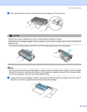 Page 846. Routine Maintenance
 76
cPush down the blue lock lever and take the toner cartridge out of the drum unit. 
CAUTION 
DO NOT put a toner cartridge into a fire. It could explode, resulting in injuries.  Handle the toner cartridge carefully. If toner scatters on your hands or clothes, wipe or wash it off with cold 
water at once.
  To avoid print quality problems, DO NOT touch the shaded parts shown in the illustrations.
 
Note
• Be sure to seal up the toner cartridge tightly in a bag so that toner powder...