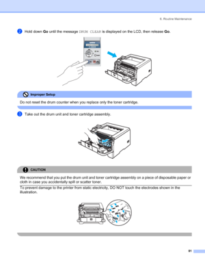 Page 896. Routine Maintenance
 81
bHold down Go until the message DRUM CLEAR is displayed on the LCD, then release Go. 
Improper Setup 
Do not reset the drum counter when you replace only the toner cartridge.
 
cTake out the drum unit and toner cartridge assembly. 
CAUTION 
We recommend that you put the drum unit and toner cartridge assembly on a piece of disposable paper or 
cloth in case you accidentally spill or scatter toner.
  To prevent damage to the printer from static electricity, DO NOT touch the...