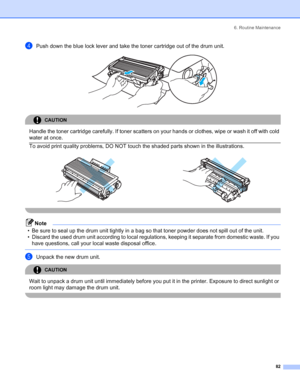 Page 906. Routine Maintenance
 82
dPush down the blue lock lever and take the toner cartridge out of the drum unit. 
CAUTION 
Handle the toner cartridge carefully. If toner scatters on your hands or clothes, wipe or wash it off with cold 
water at once.
  To avoid print quality problems, DO NOT touch the shaded parts shown in the illustrations.
 
Note
• Be sure to seal up the drum unit tightly in a bag so that toner powder does not spill out of the unit.
• Discard the used drum unit according to local...