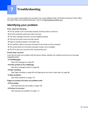 Page 9991
7
You can correct most problems by yourself. If you need additional help, the Brother Solutions Center offers 
the latest FAQs and troubleshooting tips. Visit us at http://solutions.brother.com
.
Identifying your problem
First, check the following:
„The AC power cord is connected properly and the printer is turned on.
„All of the protective parts have been removed.
„The toner cartridge and drum unit are installed properly.
„The front and back covers are fully closed.
„Paper is inserted properly in the...