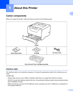 Page 111
1
1
About this Printer1
Carton components1
When you unpack the printer, make sure that you have all of the following parts.
Interface cable1
The interface cable is not a standard accessory. Purchase the appropriate cable for the interface you are 
using.
„USB cable
Please make sure you use a USB 2.0 interface cable that is no longer than 6 feet (2.0 meters).
DO NOT connect the interface cable at this time. Connecting the interface cable is done during the printer 
driver installation process.
Make sure...