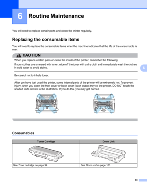 Page 10393
6
6
Routine Maintenance6
You will need to replace certain parts and clean the printer regularly.
Replacing the consumable items6
You will need to replace the consumable items when the machine indicates that the life of the consumable is 
over.
CAUTION 
When you replace certain parts or clean the inside of the printer, remember the following: 
If your clothes are smeared with toner, wipe off the toner with a dry cloth and immediately wash the clothes 
in cold water to avoid stains. 
 
Be careful not to...