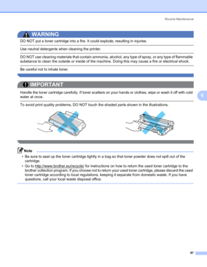 Page 107Routine Maintenance
97
6
WARNING 
DO NOT put a toner cartridge into a fire. It could explode, resulting in injuries.
 Use neutral detergents when cleaning the printer.
 DO NOT use cleaning materials that contain ammonia, alcohol, any type of spray, or any type of flammable 
substance to clean the outside or inside of the machine. Doing this may cause a fire or electrical shock.
 Be careful not to inhale toner. 
 
IMPORTANT
 
Handle the toner cartridge carefully. If toner scatters on your hands or...