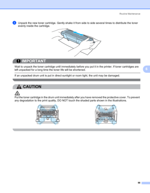 Page 108Routine Maintenance
98
6
dUnpack the new toner cartridge. Gently shake it from side to side several times to distribute the toner 
evenly inside the cartridge.
IMPORTANT
 
Wait to unpack the toner cartridge until immediately before you put it in the printer. If toner cartridges are 
left unpacked for a long time the toner life will be shortened.
 If an unpacked drum unit is put in direct sunlight or room light, the unit may be damaged.
 
CAUTION 
Put the toner cartridge in the drum unit immediately after...