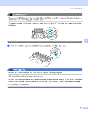 Page 113Routine Maintenance
103
6
IMPORTANT
 
We recommend that you put the drum unit and toner cartridge assembly on a piece of disposable paper or 
cloth in case you accidentally spill or scatter toner.
 To prevent damage to the printer caused by static electricity, DO NOT touch the electrodes shown in the 
illustration.
 
cPush down the blue lock lever and take the toner cartridge out of the drum unit.
WARNING 
DO NOT put a toner cartridge into a fire. It could explode, resulting in injuries.
 Use neutral...