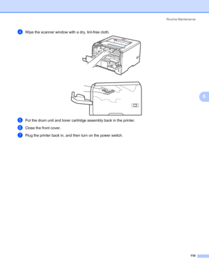 Page 120Routine Maintenance
110
6
dWipe the scanner window with a dry, lint-free cloth.
ePut the drum unit and toner cartridge assembly back in the printer.
fClose the front cover.
gPlug the printer back in, and then turn on the power switch.
 