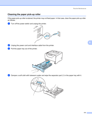 Page 121Routine Maintenance
111
6
Cleaning the paper pick-up roller6
If the paper pick-up roller is stained, the printer may not feed paper. In that case, clean the paper pick-up roller 
as follows:
aTurn off the power switch and unplug the printer. 
bUnplug the power cord and interface cable from the printer. 
cPull the paper tray out of the printer. 
dDampen a soft cloth with lukewarm water and wipe the separator pad (1) in the paper tray with it.
1
 