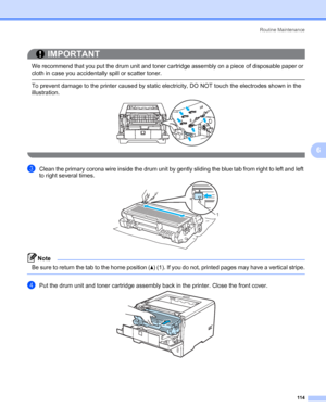 Page 124Routine Maintenance
114
6
IMPORTANT
 
We recommend that you put the drum unit and toner cartridge assembly on a piece of disposable paper or 
cloth in case you accidentally spill or scatter toner.
 To prevent damage to the printer caused by static electricity, DO NOT touch the electrodes shown in the 
illustration.
 
cClean the primary corona wire inside the drum unit by gently sliding the blue tab from right to left and left 
to right several times.
Note Be sure to return the tab to the home position...